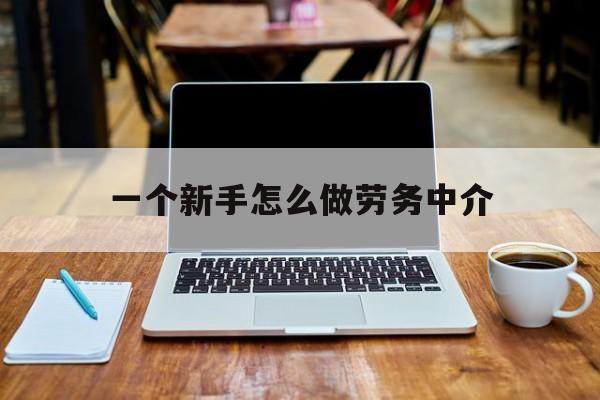 平阳最新一个新手怎么做劳务中介方法分析(最方便真实的平阳一个新手怎么做劳务中介工作方法)