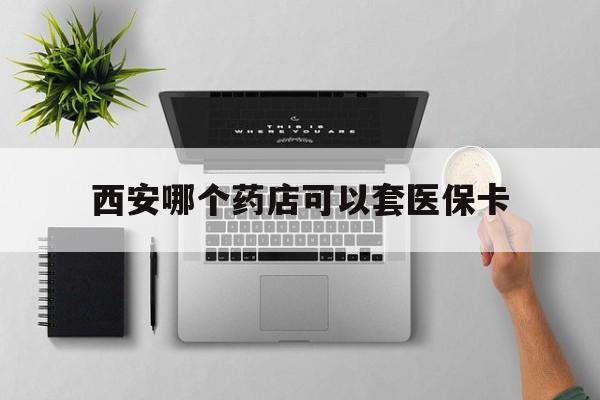 平阳最新西安哪个药店可以套医保卡方法分析(最方便真实的平阳西安市药店买药方法)
